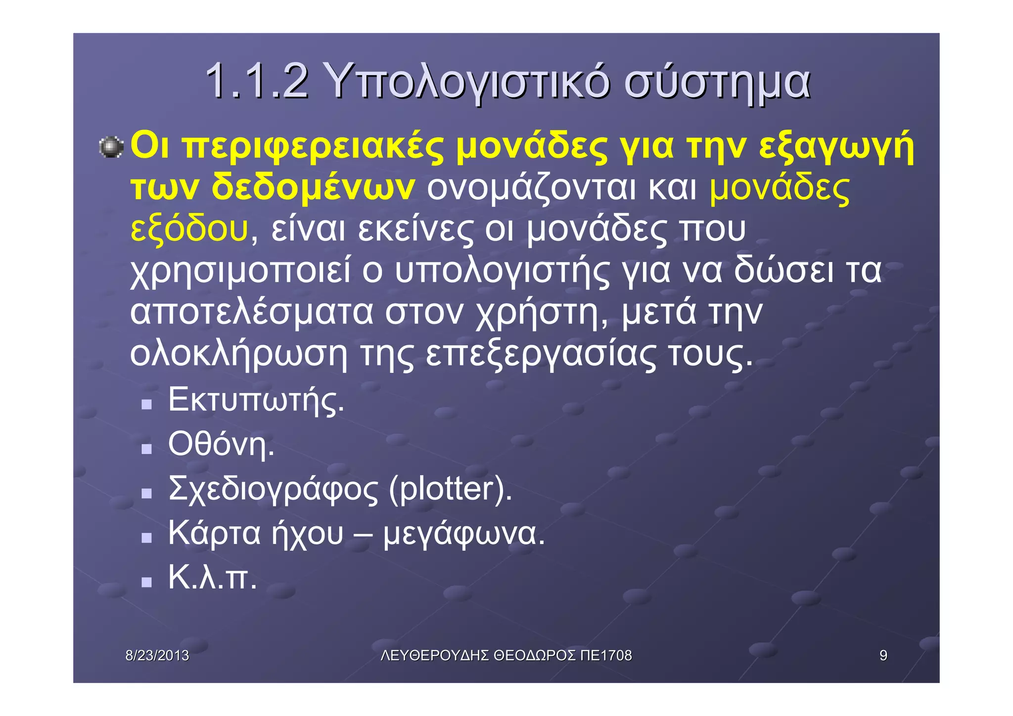 998/23/20138/23/2013 ΛΕΥΘΕΡΟΥΔΗΣΛΕΥΘΕΡΟΥΔΗΣ ΘΕΟΔΩΡΟΣΘΕΟΔΩΡΟΣ ΠΕΠΕ17081708
1.1.21.1.2 ΥπολογιστικόΥπολογιστικό σύστημασύστημα
Οι περιφερειακές μονάδες για την εξαγωγή
των δεδομένων ονομάζονται και μονάδες
εξόδου, είναι εκείνες οι μονάδες που
χρησιμοποιεί ο υπολογιστής για να δώσει τα
αποτελέσματα στον χρήστη, μετά την
ολοκλήρωση της επεξεργασίας τους.
n Εκτυπωτής.
n Οθόνη.
n Σχεδιογράφος (plotter).
n Κάρτα ήχου – μεγάφωνα.
n Κ.λ.π.
 