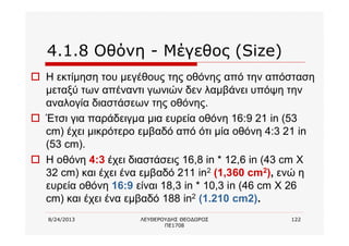 8/24/2013 ΛΕΥΘΕΡΟΥΔΗΣ ΘΕΟΔΩΡΟΣ
ΠΕ1708
122
4.1.8 Οθόνη - Μέγεθος (Size)
o Η εκτίμηση του μεγέθους της οθόνης από την απόσταση
μεταξύ των απέναντι γωνιών δεν λαμβάνει υπόψη την
αναλογία διαστάσεων της οθόνης.
o Έτσι για παράδειγμα μια ευρεία οθόνη 16:9 21 in (53
cm) έχει μικρότερο εμβαδό από ότι μία οθόνη 4:3 21 in
(53 cm).
o Η οθόνη 4:3 έχει διαστάσεις 16,8 in * 12,6 in (43 cm Χ
32 cm) και έχει ένα εμβαδό 211 in2 (1,360 cm2), ενώ η
ευρεία οθόνη 16:9 είναι 18,3 in * 10,3 in (46 cm Χ 26
cm) και έχει ένα εμβαδό 188 in2 (1.210 cm2).
 