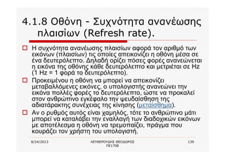 8/24/2013 ΛΕΥΘΕΡΟΥΔΗΣ ΘΕΟΔΩΡΟΣ
ΠΕ1708
139
4.1.8 Οθόνη - Συχνότητα ανανέωσης
πλαισίων (Refresh rate).
o Η συχνότητα ανανέωσης πλαισίων αφορά τον αριθμό των
εικόνων (πλαισίων) τις οποίες απεικονίζει η οθόνη μέσα σε
ένα δευτερόλεπτο. Δηλαδή ορίζει πόσες φορές ανανεώνεται
η εικόνα της οθόνης κάθε δευτερόλεπτο και μετριέται σε Hz
(1 Hz = 1 φορά το δευτερόλεπτο).
o Προκειμένου η οθόνη να μπορεί να απεικονίζει
μεταβαλλόμενες εικόνες, ο υπολογιστής ανανεώνει την
εικόνα πολλές φορές το δευτερόλεπτο, ώστε να προκαλεί
στον ανθρώπινο εγκέφαλο την ψευδαίσθηση της
αδιατάρακτης συνέχειας της κίνησης (μεταίσθημα).
o Αν ο ρυθμός αυτός είναι χαμηλός, τότε το ανθρώπινο μάτι
μπορεί να καταλάβει την εναλλαγή των διαδοχικών εικόνων
με αποτέλεσμα η οθόνη να τρεμοπαίζει, πράγμα που
κουράζει τον χρήστη του υπολογιστή.
 