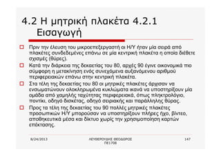 8/24/2013 ΛΕΥΘΕΡΟΥΔΗΣ ΘΕΟΔΩΡΟΣ
ΠΕ1708
147
4.2 Η μητρική πλακέτα 4.2.1
Εισαγωγή
o Πριν την έλευση του μικροεπεξεργαστή οι Η/Υ ήταν μία σειρά από
πλακέτες συνδεδεμένες επάνω σε μία κεντρική πλακέτα η οποία διέθετε
σχισμές (θύρες).
o Κατά την διάρκεια της δεκαετίας του 80, αρχές 90 έγινε οικονομικά πιο
σύμφορη η μετακίνηση ενός συνεχόμενα αυξανόμενου αριθμού
περιφερειακών επάνω στην κεντρική πλακέτα.
o Στα τέλη της δεκαετίας του 80 οι μητρικές πλακέτες άρχισαν να
ενσωματώνουν ολοκληρωμένα κυκλώματα ικανά να υποστηρίξουν μία
ομάδα από χαμηλής ταχύτητας περιφερειακά, όπως πληκτρολόγιο,
ποντίκι, οδηγό δισκέτας, οδηγό σειριακής και παράλληλης θύρας.
o Προς τα τέλη της δεκαετίας του 90 πολλές μητρικές πλακέτες
προσωπικών Η/Υ μπορούσαν να υποστηρίξουν πλήρες ήχο, βίντεο,
αποθηκευτικά μέσα και δίκτυο χωρίς την χρησιμοποίηση καρτών
επέκτασης.
 