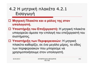 8/24/2013 ΛΕΥΘΕΡΟΥΔΗΣ ΘΕΟΔΩΡΟΣ
ΠΕ1708
151
4.2 Η μητρική πλακέτα 4.2.1
Εισαγωγή
o Μητρική Πλακέτα και ο ρόλος της στον
υπολογιστή.
o Υποστήριξη του Επεξεργαστή: Η μητρική πλακέτα
υπαγορεύει άμεσα την επιλογή του επεξεργαστή του
συστήματος.
o Υποστήριξη των Περιφερειακών: Η μητρική
πλακέτα καθορίζει, σε ένα μεγάλο μέρος, το είδος
των περιφερειακών που μπορούμε να
χρησιμοποιήσουμε στον υπολογιστή.
 