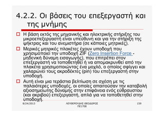 8/24/2013 ΛΕΥΘΕΡΟΥΔΗΣ ΘΕΟΔΩΡΟΣ
ΠΕ1708
159
4.2.2. Οι βάσεις του επεξεργαστή και
της μνήμης
o Η βάση εκτός της μηχανικής και ηλεκτρικής στήριξης του
μικροεπεξεργαστή είναι υπεύθυνη και για την στήριξη της
ψήκτρας και του ανεμιστήρα (σε κάποιες μητρικές).
o Μερικές μητρικές πλακέτες έχουν υποδοχή που
χρησιμοποιεί την υποδοχή ZIF (Zero Insertion Force -
μηδενική δύναμη εισαγωγής), που επιτρέπει στον
επεξεργαστή να τοποθετηθεί ή να απομακρυνθεί από την
πλακέτα χρησιμοποιώντας ένα μοχλό, ο οποίος σφίγγει και
χαλαρώνει τους ακροδέκτες (pin) του επεξεργαστή στην
υποδοχή.
o Αυτή είναι μια τεράστια βελτίωση σε σχέση με τις
παλαιότερες υποδοχές, οι οποίες απαιτούσαν την καταβολή
αξιοσημείωτης δύναμης στην επιφάνεια ενός εύθραυστου
(και ακριβού) επεξεργαστή, απλά για να τοποθετηθεί στην
υποδοχή.
 