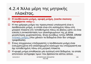 8/24/2013 ΛΕΥΘΕΡΟΥΔΗΣ ΘΕΟΔΩΡΟΣ
ΠΕ1708
190
4.2.4 Άλλα μέρη της μητρικής
πλακέτας.
o Η λανθάνουσα μνήμη, κρυφή μνήμη, (cache memory
προφέρεται «κας» ).
o Η πιο γρήγορη μνήμη του προσωπικού υπολογιστή είναι η
λανθάνουσα μνήμη, οι οποία είναι είτε κολλημένη πάνω στη
μητρική πλακέτα είτε τοποθετημένη πάνω σε βάσεις ώστε να είναι
εύκολη η αντικατάσταση των ολοκληρωμένων της με άλλα
μεγαλύτερης χωρητικότητας. Είναι συνήθως τύπου SRAM, DRAM
πτητικές μνήμες (που χάνουν τα δεδομένα όταν δεν υπάρχει
τροφοδοσία).
o Στους σύγχρονους επεξεργαστές η λανθάνουσα μνήμη είναι
ενσωματωμένη στο ολοκληρωμένο κύκλωμα του επεξεργαστή και
όχι τοποθετημένη πάνω στη μητρική πλακέτα.
o Η κρυφή μνήμη αποθηκεύει μία συλλογή από δεδομένα, τα οποία
αποτελούν αντίγραφα τιμών που βρίσκονται κάπου αλλού.
 