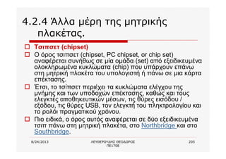 8/24/2013 ΛΕΥΘΕΡΟΥΔΗΣ ΘΕΟΔΩΡΟΣ
ΠΕ1708
205
4.2.4 Άλλα μέρη της μητρικής
πλακέτας.
o Τσιπσετ (chipset)
o Ο όρος τσιπσετ (chipset, PC chipset, or chip set)
αναφέρεται συνήθως σε μία ομάδα (set) από εξειδικευμένα
ολοκληρωμένα κυκλώματα (chip) που υπάρχουν επάνω
στη μητρική πλακέτα του υπολογιστή ή πάνω σε μια κάρτα
επέκτασης.
o Έτσι, το τσίπσετ περιέχει τα κυκλώματα ελέγχου της
μνήμης και των υποδοχών επέκτασης, καθώς και τους
ελεγκτές αποθηκευτικών μέσων, τις θύρες εισόδου /
εξόδου, τις θύρες USB, τον ελεγκτή του πληκτρολογίου και
το ρολόι πραγματικού χρόνου.
o Πιο ειδικά, ο όρος αυτός αναφέρεται σε δύο εξειδικευμένα
τσιπ πάνω στη μητρική πλακέτα, στο Northbridge και στο
Southbridge.
 