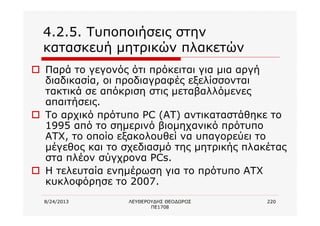 8/24/2013 ΛΕΥΘΕΡΟΥΔΗΣ ΘΕΟΔΩΡΟΣ
ΠΕ1708
220
4.2.5. Τυποποιήσεις στην
κατασκευή μητρικών πλακετών
o Παρά το γεγονός ότι πρόκειται για μια αργή
διαδικασία, οι προδιαγραφές εξελίσσονται
τακτικά σε απόκριση στις μεταβαλλόμενες
απαιτήσεις.
o Το αρχικό πρότυπο PC (AT) αντικαταστάθηκε το
1995 από το σημερινό βιομηχανικό πρότυπο
ATX, το οποίο εξακολουθεί να υπαγορεύει το
μέγεθος και το σχεδιασμό της μητρικής πλακέτας
στα πλέον σύγχρονα PCs.
o Η τελευταία ενημέρωση για το πρότυπο ATX
κυκλοφόρησε το 2007.
 