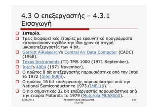 8/24/2013 ΛΕΥΘΕΡΟΥΔΗΣ ΘΕΟΔΩΡΟΣ
ΠΕ1708
230
4.3 Ο επεξεργαστής – 4.3.1
Εισαγωγή
o Ιστορία.
o Τρεις διαφορετικές εταιρίες με ερευνητικά προγράμματα
κατασκεύασαν σχεδόν την ίδια χρονική στιγμή
μικροεπεξεργαστές των 4 bit.
o Garrett AiResearch's Central Air Data Computer (CADC)
(1968).
o Texas Instruments (TI) TMS 1000 (1971 September).
o Intel's 4004 (1971 November).
o Ο πρώτος 8 bit επεξεργαστής παρουσιάστηκε από την Intel
το 1972 (Intel 8008).
o Ο πρώτος 16 bit επεξεργαστής παρουσιάστηκε από την
National Semiconductor το 1973 (IMP-16).
o Ο πιο σημαντικός 32 bit επεξεργαστής παρουσιάστηκε από
την εταιρία Motorola το 1979 (Motorola MC68000).
 