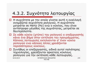 8/24/2013 ΛΕΥΘΕΡΟΥΔΗΣ ΘΕΟΔΩΡΟΣ
ΠΕ1708
235
4.3.2. Συχνότητα λειτουργίας
o Η συχνότητα με την οποία γίνεται αυτή η εναλλαγή
ονομάζεται συχνότητα ρολογιού. Η συχνότητα
μετριέται σε Hertz (Hz) ενώ ο κύκλος, που είναι
αντίστροφο μέγεθος της συχνότητας, μετριέται σε
δευτερόλεπτα.
o Σε κάθε κύκλο (χτύπο) του ρολογιού ο επεξεργαστής
κάνει ένα βήμα στην εκτέλεση του προγράμματος.
Κάποιες λειτουργίες εκτελούνται σ' έναν κύκλο
ρολογιού ενώ κάποιες άλλες χρειάζονται
περισσότερους κύκλους.
o Συνήθως οι επεξεργαστές, ειδικά αυτοί παλιότερης
τεχνολογίας, χρειάζονται αρκετούς κύκλους
ρολογιού για την εκτέλεση κάθε λειτουργίας.
 