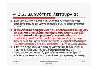 8/24/2013 ΛΕΥΘΕΡΟΥΔΗΣ ΘΕΟΔΩΡΟΣ
ΠΕ1708
236
4.3.2. Συχνότητα λειτουργίας
o Όσο μεγαλύτερη είναι η συχνότητα λειτουργίας του
επεξεργαστή, τόσο γρηγορότερος είναι ο επεξεργαστής
αυτός.
o Η συχνότητα λειτουργίας του επεξεργαστή όμως δεν
μπορεί να αποτελέσει κριτήριο σύγκρισης μεταξύ
επεξεργαστών διαφορετικής τεχνολογίας. Αυτό
συμβαίνει, επειδή κάθε επεξεργαστής ανάλογα με την
τεχνολογία του μπορεί να χρειάζεται διαφορετικό αριθμό
κύκλων ρολογιού για την εκτέλεση της ίδιας λειτουργίας.
o Έτσι για παράδειγμα ο επεξεργαστής 8088 που είναι ο
πρώτος επεξεργαστής που χρησιμοποιήθηκε σε
προσωπικό υπολογιστή, χρειάζεται κατά μέσο όρο 12
κύκλους ρολογιού για την εκτέλεση μιας απλής εντολής.
 