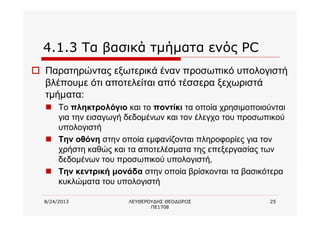 8/24/2013 ΛΕΥΘΕΡΟΥΔΗΣ ΘΕΟΔΩΡΟΣ
ΠΕ1708
25
4.1.3 Τα βασικά τμήματα ενός PC
o Παρατηρώντας εξωτερικά έναν προσωπικό υπολογιστή
βλέπουμε ότι αποτελείται από τέσσερα ξεχωριστά
τμήματα:
n Το πληκτρολόγιο και το ποντίκι τα οποία χρησιμοποιούνται
για την εισαγωγή δεδομένων και τον έλεγχο του προσωπικού
υπολογιστή
n Την οθόνη στην οποία εμφανίζονται πληροφορίες για τον
χρήστη καθώς και τα αποτελέσματα της επεξεργασίας των
δεδομένων του προσωπικού υπολογιστή,
n Την κεντρική μονάδα στην οποία βρίσκονται τα βασικότερα
κυκλώματα του υπολογιστή
 