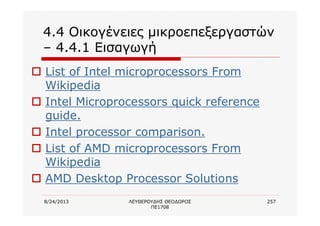 8/24/2013 ΛΕΥΘΕΡΟΥΔΗΣ ΘΕΟΔΩΡΟΣ
ΠΕ1708
257
4.4 Οικογένειες μικροεπεξεργαστών
– 4.4.1 Εισαγωγή
o List of Intel microprocessors From
Wikipedia
o Intel Microprocessors quick reference
guide.
o Intel processor comparison.
o List of AMD microprocessors From
Wikipedia
o AMD Desktop Processor Solutions
 