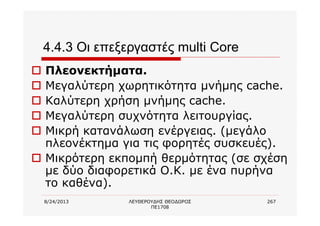 8/24/2013 ΛΕΥΘΕΡΟΥΔΗΣ ΘΕΟΔΩΡΟΣ
ΠΕ1708
267
4.4.3 Οι επεξεργαστές multi Core
o Πλεονεκτήματα.
o Μεγαλύτερη χωρητικότητα μνήμης cache.
o Καλύτερη χρήση μνήμης cache.
o Μεγαλύτερη συχνότητα λειτουργίας.
o Μικρή κατανάλωση ενέργειας. (μεγάλο
πλεονέκτημα για τις φορητές συσκευές).
o Μικρότερη εκπομπή θερμότητας (σε σχέση
με δύο διαφορετικά Ο.Κ. με ένα πυρήνα
το καθένα).
 