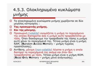 8/24/2013 ΛΕΥΘΕΡΟΥΔΗΣ ΘΕΟΔΩΡΟΣ
ΠΕ1708
281
4.5.3. Ολοκληρωμένα κυκλώματα
μνήμης
o Τα ολοκληρωμένα κυκλώματα μνήμης χωρίζονται σε δύο
μεγάλες κατηγορίες :
o Της προσωρινής μνήμης.
o Και της μόνιμης.
o Προσωρινή (volatile) ονομάζεται η μνήμη το περιεχόμενο
της οποίας διατηρείται όσο η μνήμη αυτή τροφοδοτείται με
τάση. Όταν διακόψουμε την τροφοδοσία της τάσης η μνήμη
αυτή χάνει το περιεχόμενό της. Τέτοια μνήμη είναι η μνήμη
RAM. (Random Access Memory – μνήμη τυχαίας
προσπέλασης).
o Αντίθετα, μόνιμη (non-volatile) λέγεται η μνήμη η οποία
διατηρεί τα περιεχόμενά της ακόμα και όταν δεν
τροφοδοτείται με τάση. Τέτοια μνήμη είναι η μνήμη ROM.
(Read Only Memory – μνήμη μόνο ανάγνωσης).
 