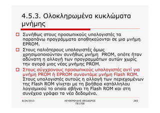 8/24/2013 ΛΕΥΘΕΡΟΥΔΗΣ ΘΕΟΔΩΡΟΣ
ΠΕ1708
283
4.5.3. Ολοκληρωμένα κυκλώματα
μνήμης
o Συνήθως στους προσωπικούς υπολογιστές τα
παραπάνω προγράμματα αποθηκεύονται σε μια μνήμη
EPROM.
o Στους παλιότερους υπολογιστές όμως
χρησιμοποιούνταν συνήθως μνήμη PROM, οπότε ήταν
αδύνατη η αλλαγή των προγραμμάτων αυτών χωρίς
την αγορά μιας νέας μνήμης PROM.
o Στους σύγχρονους προσωπικούς υπολογιστές αντί για
μνήμη PROM ή EPROM συναντάμε μνήμη Flash ROM.
Στους υπολογιστές αυτούς η αλλαγή των περιεχομένων
της Flash ROM γίνεται με τη βοήθεια κατάλληλου
λογισμικού το οποίο σβήνει τη Flash ROM και στη
συνέχεια γράφει τα νέα δεδομένα.
 