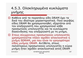8/24/2013 ΛΕΥΘΕΡΟΥΔΗΣ ΘΕΟΔΩΡΟΣ
ΠΕ1708
287
4.5.3. Ολοκληρωμένα κυκλώματα
μνήμης
o Καθένα από τα παραπάνω είδη DRAM έχει τα
δικά του ιδιαίτερα χαρακτηριστικά. Ποιο ακριβώς
είδος DRAM θα χρησιμοποιηθεί, εξαρτάται από
τον επεξεργαστή που χρησιμοποιεί κάθε
προσωπικός υπολογιστής και τα κυκλώματα
διασύνδεσης του επεξεργαστή με τη μνήμη.
o Στους σύγχρονους προσωπικούς υπολογιστές
χρησιμοποιείται πλέον σχεδόν αποκλειστικά η
μνήμη SDRAM, μια που είναι το γρηγορότερο
είδος μνήμης DRAM. Αντίθετα, στους
παλιότερους προσωπικούς υπολογιστές η κύρια
μνήμη ήταν σχεδόν αποκλειστικά απλή DRAM
 