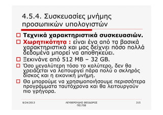 8/24/2013 ΛΕΥΘΕΡΟΥΔΗΣ ΘΕΟΔΩΡΟΣ
ΠΕ1708
315
4.5.4. Συσκευασίες μνήμης
προσωπικών υπολογιστών
o Τεχνικά χαρακτηριστικά συσκευασιών.
o Χωρητικότητα : είναι ένα από τα βασικά
χαρακτηριστικά και μας δείχνει πόσο πολλά
δεδομένα μπορεί να αποθηκεύει.
o Ξεκινάνε από 512 ΜΒ – 32 GB.
o Όσο μεγαλύτερη τόσο το καλύτερο, δεν θα
χρειάζεται να λειτουργεί πάρα πολύ ο σκληρός
δίσκος και η εικονική μνήμη.
o Θα μπορούμε να χρησιμοποιήσουμε περισσότερα
προγράμματα ταυτόχρονα και θα λειτουργούν
πιο γρήγορα.
 