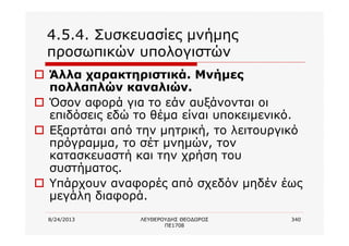 8/24/2013 ΛΕΥΘΕΡΟΥΔΗΣ ΘΕΟΔΩΡΟΣ
ΠΕ1708
340
4.5.4. Συσκευασίες μνήμης
προσωπικών υπολογιστών
o Άλλα χαρακτηριστικά. Μνήμες
πολλαπλών καναλιών.
o Όσον αφορά για το εάν αυξάνονται οι
επιδόσεις εδώ το θέμα είναι υποκειμενικό.
o Εξαρτάται από την μητρική, το λειτουργικό
πρόγραμμα, το σέτ μνημών, τον
κατασκευαστή και την χρήση του
συστήματος.
o Υπάρχουν αναφορές από σχεδόν μηδέν έως
μεγάλη διαφορά.
 