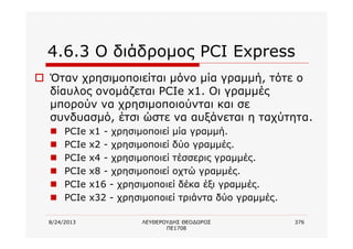 8/24/2013 ΛΕΥΘΕΡΟΥΔΗΣ ΘΕΟΔΩΡΟΣ
ΠΕ1708
376
4.6.3 Ο διάδρομος PCI Express
o Όταν χρησιμοποιείται μόνο μία γραμμή, τότε ο
δίαυλος ονομάζεται PCIe x1. Οι γραμμές
μπορούν να χρησιμοποιούνται και σε
συνδυασμό, έτσι ώστε να αυξάνεται η ταχύτητα.
n PCIe x1 - χρησιμοποιεί μία γραμμή.
n PCIe x2 - χρησιμοποιεί δύο γραμμές.
n PCIe x4 - χρησιμοποιεί τέσσερις γραμμές.
n PCIe x8 - χρησιμοποιεί οχτώ γραμμές.
n PCIe x16 - χρησιμοποιεί δέκα έξι γραμμές.
n PCIe x32 - χρησιμοποιεί τριάντα δύο γραμμές.
 