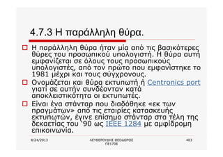 8/24/2013 ΛΕΥΘΕΡΟΥΔΗΣ ΘΕΟΔΩΡΟΣ
ΠΕ1708
403
4.7.3 Η παράλληλη θύρα.
o Η παράλληλη θύρα ήταν μία από τις βασικότερες
θύρες του προσωπικού υπολογιστή. Η θύρα αυτή
εμφανίζεται σε όλους τους προσωπικούς
υπολογιστές, από τον πρώτο που εμφανίστηκε το
1981 μέχρι και τους σύγχρονους.
o Ονομάζεται και θύρα εκτυπωτή ή Centronics port
γιατί σε αυτήν συνδέονταν κατά
αποκλειστικότητα οι εκτυπωτές.
o Είναι ένα στάνταρ που διαδόθηκε «εκ των
πραγμάτων» από τις εταιρίες κατασκευής
εκτυπωτών, έγινε επίσημο στάνταρ στα τέλη της
δεκαετίας του ‘90 ως IEEE 1284 με αμφίδρομη
επικοινωνία.
 