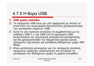 8/24/2013 ΛΕΥΘΕΡΟΥΔΗΣ ΘΕΟΔΩΡΟΣ
ΠΕ1708
438
4.7.5 Η θύρα USB.
o USB χωρίς καλώδιο
o Το ασύρματο USB είναι μια νέα εφαρμογή με σκοπό να
επεκτείνει την αναγνώριση δυνατότητας χρησιμοποίησης
των εμπορικών σημάτων USB.
o Αυτό το νέο πρότυπο επιτρέπει τη συμβατότητα με τις
εκδόσεις USB 1,1 και USB 2,0.Το ασύρματο USB
αναπτύσσεται ως τεχνολογία καλώδιο-αντικατάστασης,
και θα χρησιμοποιήσει την εξαιρετικά ευρείας ζώνης
ασύρματη τεχνολογία για μετάδοση δεδομένων μέχρι 480
Mbps.
o Είναι κατάλληλα φτιαγμένο για την ασύρματη σύνδεση
ορισμένων φορητών υπολογιστών και επιτρέπει τη
μεταφορά των δεδομένων χωρίς τη χρήση καλωδίου.
 