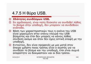 8/24/2013 ΛΕΥΘΕΡΟΥΔΗΣ ΘΕΟΔΩΡΟΣ
ΠΕ1708
440
4.7.5 Η θύρα USB.
o Ιδιότητες συνδέσμων USB.
o Εκ σχεδιασμού, είναι πολύ δύσκολο να συνδεθεί λάθος
το βύσμα στην υποδοχή, δεν μπορούν να συνδεθούν
ανάποδα.
o Βάση των χαρακτηριστικών τους η εικόνα του USB
είναι χαραγμένη στην επάνω πλευρά του USB
βύσματος και έτσι δεν μπορείς να κάνεις λάθος
σύνδεση ακόμα και όταν δεν έχεις οπτική επαφή με την
υποδοχή.
o Εντούτοις, δεν είναι προφανές με μια ματιά στον
άπειρο χρήστη ποιος τρόπος είναι ο σωστός για να
συνδέσει το βύσμα και την υποδοχή, έτσι είναι συχνά
απαραίτητο να δοκιμαστούν και οι δύο τρόποι.
 