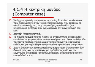 8/24/2013 ΛΕΥΘΕΡΟΥΔΗΣ ΘΕΟΔΩΡΟΣ
ΠΕ1708
48
4.1.4 Η κεντρική μονάδα
(Computer case)
o Υπάρχουν αρκετές παράμετροι τις οποίες θα πρέπει να εξετάσετε
πριν προχωρήσετε στην τελική επιλογή κουτιού που αφορούν τα
υλικά κατασκευής του, τους ανεμιστήρες που διαθέτει (και
υποστηρίζει), τις θήκες που ενσωματώνει, την αρχιτεκτονική του
κλπ.
o Διάταξη / αρχιτεκτονική.
o Το πρώτο πράγμα που θα πρέπει να αναρωτηθείτε αγοράζοντας
κουτί είναι αν χωράνε μέσα τα υποσυστήματα που έχετε επιλέξει. Θα
πρέπει να παρέχει επαρκή χώρο για τα υπάρχοντα εξαρτήματα
καθώς και για τυχόν έξτρα που μπορεί να προσθέσετε στο μέλλον.
o Δώστε βάση στους εγκατεστημένους ανεμιστήρες (προτιμητέοι δυο,
ιδανικά τρεις) και τις υποδοχές για πρόσθετους αλλά και τον
εργονομικό σχεδιασμό- αποσπώμενα μέρη, αναγκαιότητα χρήσης
κατσαβιδιού κ.λ.π.
 
