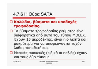 8/24/2013 ΛΕΥΘΕΡΟΥΔΗΣ ΘΕΟΔΩΡΟΣ
ΠΕ1708
480
4.7.6 Η Θύρα SATA.
o Καλώδια, βύσματα και υποδοχές
τροφοδοσίας.
o Τα βύσματα τροφοδοσίας ρεύματος είναι
διαφορετικά από αυτά του τύπου MOLEX.
Έχουν 15 ακροδέκτες, είναι πιο λεπτά και
μακρύτερα για να αποφεύγονται τυχόν
λάθος τοποθετήσεις.
o Μερικές συσκευές (ειδικά οι παλιές) έχουν
και τους δύο τύπους.
 