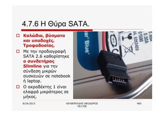 8/24/2013 ΛΕΥΘΕΡΟΥΔΗΣ ΘΕΟΔΩΡΟΣ
ΠΕ1708
485
4.7.6 Η Θύρα SATA.
o Καλώδια, βύσματα
και υποδοχές.
Τροφοδοσίας.
o Με την προδιαγραφή
SATA 2.6 καθορίστηκε
ο συνδετήρας
Slimline για την
σύνδεση μικρών
συσκευών σε notebook
ή laptop.
o Ο ακροδέκτης 1 είναι
ελαφρά μικρότερος σε
μήκος.
 