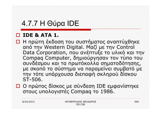 8/24/2013 ΛΕΥΘΕΡΟΥΔΗΣ ΘΕΟΔΩΡΟΣ
ΠΕ1708
500
4.7.7 Η Θύρα IDE
o IDE & ATA 1.
o Η πρώτη έκδοση του συστήματος αναπτύχθηκε
από την Western Digital. Μαζί με την Control
Data Corporation, που ανέπτυξε το υλικό και την
Compaq Computer, δημιούργησαν τον τύπο του
συνδέσμου και τα πρωτόκολλα σηματοδότησης,
με σκοπό το σύστημα να παραμείνει συμβατό με
την τότε υπάρχουσα διεπαφή σκληρού δίσκου
ST-506.
o Ο πρώτος δίσκος με σύνδεση IDE εμφανίστηκε
στους υπολογιστές Compaq το 1986.
 