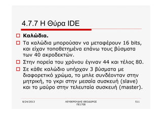 8/24/2013 ΛΕΥΘΕΡΟΥΔΗΣ ΘΕΟΔΩΡΟΣ
ΠΕ1708
511
4.7.7 Η Θύρα IDE
o Καλώδια.
o Τα καλώδια μπορούσαν να μεταφέρουν 16 bits,
και είχαν τοποθετημένα επάνω τους βύσματα
των 40 ακροδεκτών.
o Στην πορεία του χρόνου έγιναν 44 και τέλος 80.
o Σε κάθε καλώδιο υπήρχαν 3 βύσματα με
διαφορετικό χρώμα, το μπλε συνδέονταν στην
μητρική, το γκρι στην μεσαία συσκευή (slave)
και το μαύρο στην τελευταία συσκευή (master).
 