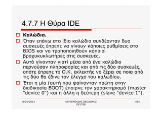 8/24/2013 ΛΕΥΘΕΡΟΥΔΗΣ ΘΕΟΔΩΡΟΣ
ΠΕ1708
514
4.7.7 Η Θύρα IDE
o Καλώδια.
o Όταν επάνω στο ίδιο καλώδιο συνδέονταν δυο
συσκευές έπρεπε να γίνουν κάποιες ρυθμίσεις στο
BIOS και να τροποποιηθούν κάποιοι
βραχυκυκλωτήρες στις συσκευές.
o Αυτό γίνονταν γιατί μέσα από ένα καλώδιο
περνούσαν πληροφορίες και από τις δύο συσκευές,
οπότε έπρεπε το Ο.Κ. εκλεκτής να ξέρει σε ποια από
τις δύο θα έδινε τον έλεγχο του καλωδίου.
o Έτσι η μία (αυτή που φαίνονταν πρώτη στην
διαδικασία BOOT) έπαιρνε τον χαρακτηρισμό (master
"device 0") και η άλλη η δεύτερη (slave "device 1").
 