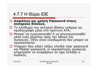 8/24/2013 ΛΕΥΘΕΡΟΥΔΗΣ ΘΕΟΔΩΡΟΣ
ΠΕ1708
519
4.7.7 Η Θύρα IDE
o Ασφάλεια και χρήση Password στους
σκληρούς δίσκους.
o Το κλείδωμα του σκληρού δίσκου υπάρχει ως
προδιαγραφή μέσα στο πρότυπο ΑΤΑ.
o Μπορεί να ενεργοποιηθεί ή να απενεργοποιηθεί
μέσο ενός σήματος προς τον οδηγό της
συσκευής. Όταν είναι κλειδωμένος δεν μπορεί να
προσπελαστεί.
o Υπήρχαν δύο ειδών λέξεις κλειδιά User password
και Master password, οι περισσότερες συσκευές
μπορούσαν να αναφέρουν αν έχει αλλάξει ο
κωδικός.
 