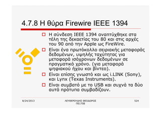 8/24/2013 ΛΕΥΘΕΡΟΥΔΗΣ ΘΕΟΔΩΡΟΣ
ΠΕ1708
524
4.7.8 Η θύρα Firewire IEEE 1394
o Η σύνδεση ΙΕΕΕ 1394 αναπτύχθηκε στα
τέλη της δεκαετίας του 80 και στις αρχές
του 90 από την Apple ως FireWire.
o Είναι ένα πρωτόκολλο σειριακής μεταφοράς
δεδομένων, υψηλής ταχύτητας για
μεταφορά ισόχρονων δεδομένων σε
πραγματικό χρόνο. (για μεταφορά
ψηφιακού ήχου και βίντεο).
o Είναι επίσης γνωστό και ως i.LINK (Sony),
και Lynx (Texas Instruments).
o Είναι συμβατό με το USB και συχνά τα δύο
αυτά πρότυπα συμβαδίζουν.
 