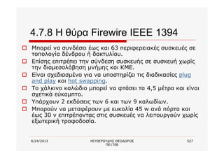 8/24/2013 ΛΕΥΘΕΡΟΥΔΗΣ ΘΕΟΔΩΡΟΣ
ΠΕ1708
527
4.7.8 Η θύρα Firewire IEEE 1394
o Μπορεί να συνδέσει έως και 63 περιφερειακές συσκευές σε
τοπολογία δένδρου ή δακτυλίου.
o Επίσης επιτρέπει την σύνδεση συσκευής σε συσκευή χωρίς
την διαμεσολάβηση μνήμης και ΚΜΕ.
o Είναι σχεδιασμένο για να υποστηρίζει τις διαδικασίες plug
and play και hot swapping.
o Το χάλκινο καλώδιο μπορεί να φτάσει τα 4,5 μέτρα και είναι
σχετικά εύκαμπτο.
o Υπάρχουν 2 εκδόσεις των 6 και των 9 καλωδίων.
o Μπορούν να μεταφέρουν με ευκολία 45 w ανά πόρτα και
έως 30 v επιτρέποντας στις συσκευές να λειτουργούν χωρίς
εξωτερική τροφοδοσία.
 