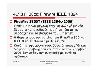 8/24/2013 ΛΕΥΘΕΡΟΥΔΗΣ ΘΕΟΔΩΡΟΣ
ΠΕ1708
542
4.7.8 Η θύρα Firewire IEEE 1394
o FireWire S800T (IEEE 1394c-2006)
o Ήταν μία πολύ μεγάλη τεχνική αλλαγή με νέα
βύσματα και υποδοχές που ήταν ίδια με τις
υποδοχές και τα βύσματα του Ethernet.
o Η θύρα μπορούσε να είναι μια FireWire 800 και
IEEE 802.3 Ethernet με 40 Gbit/s.
o Κατά την εφαρμογή τους όμως δημιουργήθηκαν
διάφορα προβλήματα και έτσι από τον Νοέμβριο
2008 δεν υπάρχουν συσκευές με αυτό το
πρότυπο.
 