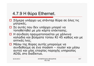 8/24/2013 ΛΕΥΘΕΡΟΥΔΗΣ ΘΕΟΔΩΡΟΣ
ΠΕ1708
547
4.7.9 Η θύρα Ethernet.
o Σήμερα υπάρχει ως στάνταρ θύρα σε όλες τις
μητρικές.
o Σε αυτές που δεν υπάρχει μπορεί να
τοποθετηθεί με μία κάρτα επέκτασης.
o Η σύνδεση πραγματοποιείται με χάλκινα
καλώδια και βύσματα τύπου RJ 45 καθώς και με
οπτικές ίνες.
o Μέσω της θύρας αυτής μπορούμε να
συνδεθούμε σε ένα modem – router και μέσω
αυτού και μίας εταιρίας παροχής υπηρεσίας
ADSL στο διαδίκτυο.
 