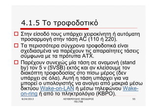 8/24/2013 ΛΕΥΘΕΡΟΥΔΗΣ ΘΕΟΔΩΡΟΣ
ΠΕ1708
55
4.1.5 Το τροφοδοτικό
o Στην είσοδό τους υπάρχει χειροκίνητη ή αυτόματη
προσαρμογή στην τάση AC (110 ή 220).
o Τα περισσότερα σύγχρονα τροφοδοτικά είναι
σχεδιασμένα να παρέχουν τις απαραίτητες τάσεις
σύμφωνα με τα πρότυπα ΑΤΧ.
o Παρέχουν συνεχώς μία τάση σε αναμονή (stand
by) τον 5 v (5VSB) εκτός και αν κλείσουμε τον
διακόπτη τροφοδοσίας στο πίσω μέρος (δεν
υπάρχει σε όλα). Αυτή η τάση υπάρχει για να
μπορεί ο υπολογιστής να ανοίγει από μακριά μέσω
δικτύου Wake-on-LAN ή μέσω τηλεφώνου Wake-
on-ring ή από το πληκτρολόγιο (KBPO).
 
