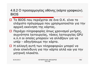 8/24/2013 ΛΕΥΘΕΡΟΥΔΗΣ ΘΕΟΔΩΡΟΣ
ΠΕ1708
582
4.8.2 Ο προσαρμογέας οθόνης (κάρτα γραφικών).
BIOS
o Το BIOS που περιέχεται σε ένα Ο.Κ. είναι το
ελάχιστο πρόγραμμα που χρησιμοποιείται για την
αρχική εκκίνηση της κάρτας.
o Περιέχει πληροφορίες όπως χρονισμοί μνήμης,
συχνότητα λειτουργίας, τάσεις λειτουργίας GPU
κ.λ.π οι οποίες μπορούν να αλλάξουν για να
υπέρ - οδηγήσουμε την κάρτα.
o Η αλλαγή αυτή των πληροφοριών μπορεί να
είναι επικίνδυνη για την κάρτα αλλά και για την
μητρική πλακέτα.
 