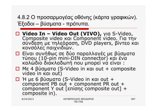 8/24/2013 ΛΕΥΘΕΡΟΥΔΗΣ ΘΕΟΔΩΡΟΣ
ΠΕ1708
587
4.8.2 Ο προσαρμογέας οθόνης (κάρτα γραφικών).
Έξοδοι – βύσματα - πρότυπα.
o Video In – Video Out (VIVO), για S-Video,
Composite video και Component video. Για την
σύνδεση με τηλεόραση, DVD players, βίντεο και
κονσόλες παιχνιδιών.
o Είναι συνήθως σε δύο παραλλαγές με βύσματα
τύπου (10-pin mini-DIN connector) και ένα
καλώδιο διακλαδωτή που μπορεί να είναι :
o Με 4 βύσματα (S-Video in και out + composite
video in και out)
o Ή με 6 βύσματα (S-Video in και out +
component PB out + component PR out +
component Y out [επίσης composite out] +
composite in).
 