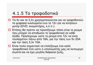 8/24/2013 ΛΕΥΘΕΡΟΥΔΗΣ ΘΕΟΔΩΡΟΣ
ΠΕ1708
59
4.1.5 Το τροφοδοτικό
o Τα 5v και τα 3,3v χρησιμοποιούνται για να τροφοδοτούν
τα ψηφιακά κυκλώματα ενώ τα 12v για να κινήσουν
μοτέρ (DVD, ανεμιστήρες, κ.λ.π.).
o Επίσης θα πρέπει να προσέξουμε πόσο είναι το ρεύμα
που μπορεί να αποδώσει το τροφοδοτικό σε κάθε
έξοδο. Προσέχουμε ώστε το ρεύμα στα 12v να είναι
τουλάχιστον πάνω από 18Α, για την τάση των 5v 20Α
και την τάση 3,3v 10Α.
o Είναι πολύ σημαντικό να επιλέξουμε ένα καλό
τροφοδοτικό έτσι ώστε ο υπολογιστής μας να λειτουργεί
σωστά και να έχει μεγάλη διάρκεια ζωής.
 
