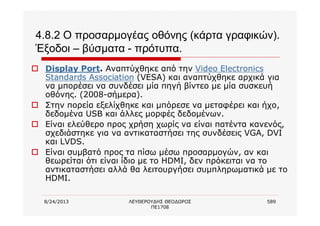 8/24/2013 ΛΕΥΘΕΡΟΥΔΗΣ ΘΕΟΔΩΡΟΣ
ΠΕ1708
589
4.8.2 Ο προσαρμογέας οθόνης (κάρτα γραφικών).
Έξοδοι – βύσματα - πρότυπα.
o Display Port. Αναπτύχθηκε από την Video Electronics
Standards Association (VESA) και αναπτύχθηκε αρχικά για
να μπορέσει να συνδέσει μία πηγή βίντεο με μία συσκευή
οθόνης. (2008-σήμερα).
o Στην πορεία εξελίχθηκε και μπόρεσε να μεταφέρει και ήχο,
δεδομένα USB και άλλες μορφές δεδομένων.
o Είναι ελεύθερο προς χρήση χωρίς να είναι πατέντα κανενός,
σχεδιάστηκε για να αντικαταστήσει της συνδέσεις VGA, DVI
και LVDS.
o Είναι συμβατό προς τα πίσω μέσω προσαρμογών, αν και
θεωρείται ότι είναι ίδιο με το HDMI, δεν πρόκειται να το
αντικαταστήσει αλλά θα λειτουργήσει συμπληρωματικά με το
HDMI.
 