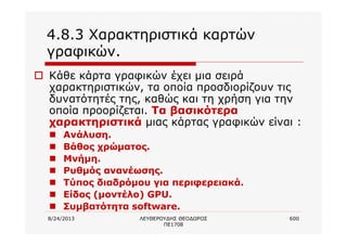 8/24/2013 ΛΕΥΘΕΡΟΥΔΗΣ ΘΕΟΔΩΡΟΣ
ΠΕ1708
600
4.8.3 Χαρακτηριστικά καρτών
γραφικών.
o Κάθε κάρτα γραφικών έχει μια σειρά
χαρακτηριστικών, τα οποία προσδιορίζουν τις
δυνατότητές της, καθώς και τη χρήση για την
οποία προορίζεται. Τα βασικότερα
χαρακτηριστικά μιας κάρτας γραφικών είναι :
n Ανάλυση.
n Βάθος χρώματος.
n Μνήμη.
n Ρυθμός ανανέωσης.
n Τύπος διαδρόμου για περιφερειακά.
n Είδος (μοντέλο) GPU.
n Συμβατότητα software.
 