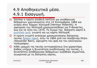 8/24/2013 ΛΕΥΘΕΡΟΥΔΗΣ ΘΕΟΔΩΡΟΣ
ΠΕ1708
608
4.9 Αποθηκευτικά μέσα.
4.9.1 Εισαγωγή.
o Ωστόσο η πρώτη αληθινή πατέντα για αποθήκευση
δεδομένων χρονολογείται στις 23 Σεπτεμβρίου 1884 και
ανήκει στον Χέρμαν Χόλλεριθ (Herman Hollerith). Η
εφεύρεση του Χόλλεριθ χρησιμοποιήθηκε για 9 δεκαετίες,
έως και τα τέλη του 1970. Το όνομα της: διάτρητη κάρτα ή
punched card, γνωστή και ως κάρτα Χόλλεριθ.
o Η πρώτη γνωστή απόπειρα χρησιμοποίησης διάτρητης
ταινίας (paper tape), ήταν το 1864 από τον Αλεξάντερ Μπέιν
(Alexander Bain), εφευρέτη του φαξ και του ηλεκτρικού
τηλέγραφου.
o Κάθε γραμμή της ταινίας αντιπροσώπευε ένα χαρακτήρα.
Καθώς υπήρχε η δυνατότητα αναδίπλωσης της ταινίας, η
δυνατότητα αποθήκευσης δεδομένων αυξήθηκε σημαντικά,
συγκριτικά με τις διάτρητες κάρτες.
 