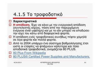 8/24/2013 ΛΕΥΘΕΡΟΥΔΗΣ ΘΕΟΔΩΡΟΣ
ΠΕ1708
61
4.1.5 Το τροφοδοτικό
o Χαρακτηριστικά
o Η απόδοση. Έχει να κάνει με την ενεργειακή απόδοση
(συντελεστής ισχύος, πόση από την παρερχόμενη
ενέργεια είναι ωφέλιμη) και με το εάν μπορεί να αποδώσει
την ισχύ του κάτω από διαφορετικά φορτία.
o Η απόδοση ενός τροφοδοτικού συνήθως πέφτει χαμηλά
σε λίγα φορτία και πολλά φορτία.
o Από το 2004 υπάρχει ένα σύστημα βαθμολόγησης έτσι
ώστε οι εταιρίες να φτιάχνουν καλύτερα και ποιο
αποδοτικά τροφοδοτικά, ονομάζεται 80 PLUS.
o 80 Plus From Wikipedia
o 80 PLUS® Certified Power Supplies and Manufacturers.
 