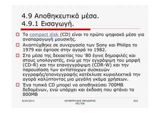 8/24/2013 ΛΕΥΘΕΡΟΥΔΗΣ ΘΕΟΔΩΡΟΣ
ΠΕ1708
622
4.9 Αποθηκευτικά μέσα.
4.9.1 Εισαγωγή.
o To compact disk (CD) είναι το πρώτο ψηφιακό μέσο για
αναπαραγωγή μουσικής.
o Αναπτύχθηκε σε συνεργασία των Sony και Philips το
1979 και έφτασε στην αγορά το 1982.
o Στα μέσα της δεκαετίας του '80 έγινε δημοφιλές και
στους υπολογιστές, ενώ με την εγγράψιμη του μορφή
(CD-R) και την επανεγγράψιμη (CDR-W) και την
παρουσίαση των αντίστοιχων συσκευών
εγγραφής/επανεγγραφής κατέκλυσε κυριολεκτικά την
αγορά καλύπτοντας μια μεγάλη γκάμα χρήσεων.
o Ένα τυπικό CD μπορεί να αποθηκεύσει 700ΜΒ
δεδομένων, ενώ υπάρχει και έκδοση που φτάνει τα
800MB
 