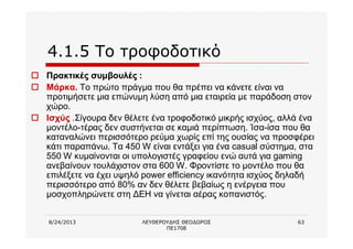 8/24/2013 ΛΕΥΘΕΡΟΥΔΗΣ ΘΕΟΔΩΡΟΣ
ΠΕ1708
63
4.1.5 Το τροφοδοτικό
o Πρακτικές συμβουλές :
o Μάρκα. Το πρώτο πράγμα που θα πρέπει να κάνετε είναι να
προτιμήσετε μια επώνυμη λύση από μια εταιρεία με παράδοση στον
χώρο.
o Ισχύς .Σίγουρα δεν θέλετε ένα τροφοδοτικό μικρής ισχύος, αλλά ένα
μοντέλο-τέρας δεν συστήνεται σε καμιά περίπτωση. Ίσα-ίσα που θα
καταναλώνει περισσότερο ρεύμα χωρίς επί της ουσίας να προσφέρει
κάτι παραπάνω. Τα 450 W είναι εντάξει για ένα casual σύστημα, στα
550 W κυμαίνονται οι υπολογιστές γραφείου ενώ αυτά για gaming
ανεβαίνουν τουλάχιστον στα 600 W. Φροντίστε το μοντέλο που θα
επιλέξετε να έχει υψηλό power efficiency ικανότητα ισχύος δηλαδή
περισσότερο από 80% αν δεν θέλετε βεβαίως η ενέργεια που
μοσχοπληρώνετε στη ΔΕΗ να γίνεται αέρας κοπανιστός.
 