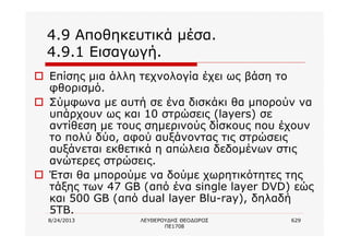 8/24/2013 ΛΕΥΘΕΡΟΥΔΗΣ ΘΕΟΔΩΡΟΣ
ΠΕ1708
629
4.9 Αποθηκευτικά μέσα.
4.9.1 Εισαγωγή.
o Επίσης μια άλλη τεχνολογία έχει ως βάση το
φθορισμό.
o Σύμφωνα με αυτή σε ένα δισκάκι θα μπορούν να
υπάρχουν ως και 10 στρώσεις (layers) σε
αντίθεση με τους σημερινούς δίσκους που έχουν
το πολύ δύο, αφού αυξάνοντας τις στρώσεις
αυξάνεται εκθετικά η απώλεια δεδομένων στις
ανώτερες στρώσεις.
o Έτσι θα μπορούμε να δούμε χωρητικότητες της
τάξης των 47 GB (από ένα single layer DVD) εώς
και 500 GB (από dual layer Blu-ray), δηλαδή
5TB.
 