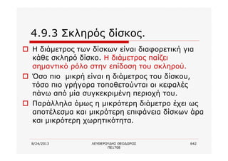 8/24/2013 ΛΕΥΘΕΡΟΥΔΗΣ ΘΕΟΔΩΡΟΣ
ΠΕ1708
642
4.9.3 Σκληρός δίσκος.
o Η διάμετρος των δίσκων είναι διαφορετική για
κάθε σκληρό δίσκο. Η διάμετρος παίζει
σημαντικό ρόλο στην επίδοση του σκληρού.
o Όσο πιο μικρή είναι η διάμετρος του δίσκου,
τόσο πιο γρήγορα τοποθετούνται οι κεφαλές
πάνω από μία συγκεκριμένη περιοχή του.
o Παράλληλα όμως η μικρότερη διάμετρο έχει ως
αποτέλεσμα και μικρότερη επιφάνεια δίσκων άρα
και μικρότερη χωρητικότητα.
 