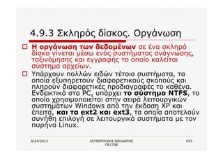 8/24/2013 ΛΕΥΘΕΡΟΥΔΗΣ ΘΕΟΔΩΡΟΣ
ΠΕ1708
653
4.9.3 Σκληρός δίσκος. Οργάνωση
o Η οργάνωση των δεδομένων σε ένα σκληρό
δίσκο γίνεται μέσω ενός συστήματος ανάγνωσης,
ταξινόμησης και εγγραφής το οποίο καλείται
σύστημα αρχείων.
o Υπάρχουν πολλών ειδών τέτοια συστήματα, τα
οποία εξυπηρετούν διαφορετικούς σκοπούς και
πληρούν διαφορετικές προδιαγραφές το καθένα.
Ενδεικτικά στα PC, υπάρχει το σύστημα NTFS, το
οποίο χρησιμοποιείται στην σειρά λειτουργικών
συστημάτων Windows από την έκδοση XP και
έπειτα, και τα ext2 και ext3, τα οποία αποτελούν
συνήθη επιλογή σε λειτουργικά συστήματα με τον
πυρήνα Linux.
 