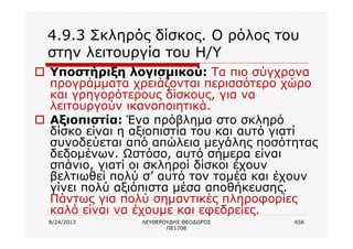 8/24/2013 ΛΕΥΘΕΡΟΥΔΗΣ ΘΕΟΔΩΡΟΣ
ΠΕ1708
656
4.9.3 Σκληρός δίσκος. Ο ρόλος του
στην λειτουργία του Η/Υ
o Υποστήριξη λογισμικού: Τα πιο σύγχρονα
προγράμματα χρειάζονται περισσότερο χώρο
και γρηγορότερους δίσκους, για να
λειτουργούν ικανοποιητικά.
o Αξιοπιστία: Ένα πρόβλημα στο σκληρό
δίσκο είναι η αξιοπιστία του και αυτό γιατί
συνοδεύεται από απώλεια μεγάλης ποσότητας
δεδομένων. Ωστόσο, αυτό σήμερα είναι
σπάνιο, γιατί οι σκληροί δίσκοι έχουν
βελτιωθεί πολύ σ’ αυτό τον τομέα και έχουν
γίνει πολύ αξιόπιστα μέσα αποθήκευσης.
Πάντως για πολύ σημαντικές πληροφορίες
καλό είναι να έχουμε και εφεδρείες.
 