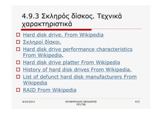 8/24/2013 ΛΕΥΘΕΡΟΥΔΗΣ ΘΕΟΔΩΡΟΣ
ΠΕ1708
672
4.9.3 Σκληρός δίσκος. Τεχνικά
χαρακτηριστικά
o Hard disk drive. From Wikipedia
o Σκληροί δίσκοι.
o Hard disk drive performance characteristics
From Wikipedia.
o Hard disk drive platter From Wikipedia
o History of hard disk drives From Wikipedia.
o List of defunct hard disk manufacturers From
Wikipedia
o RAID From Wikipedia
 